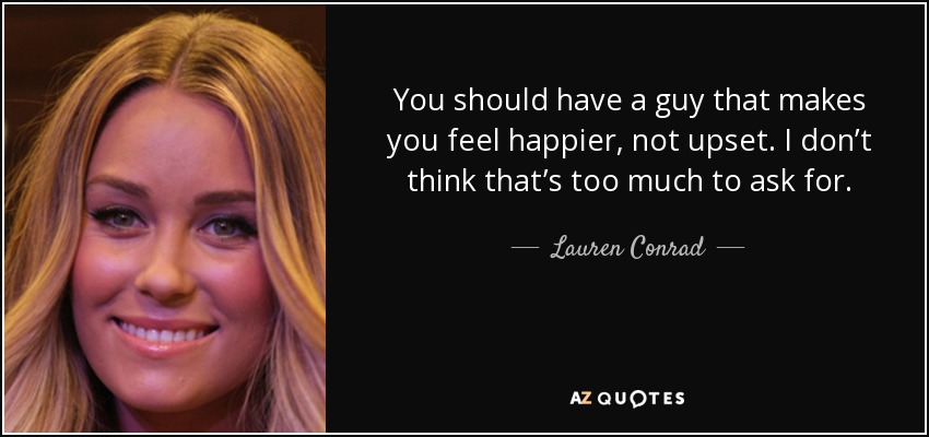 You should have a guy that makes you feel happier, not upset. I don’t think that’s too much to ask for. - Lauren Conrad