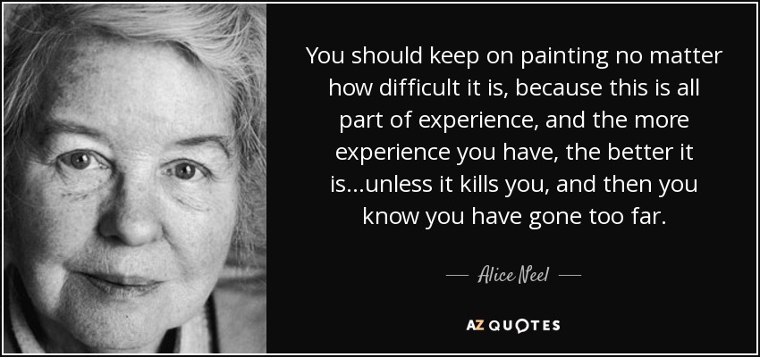 You should keep on painting no matter how difficult it is, because this is all part of experience, and the more experience you have, the better it is...unless it kills you, and then you know you have gone too far. - Alice Neel