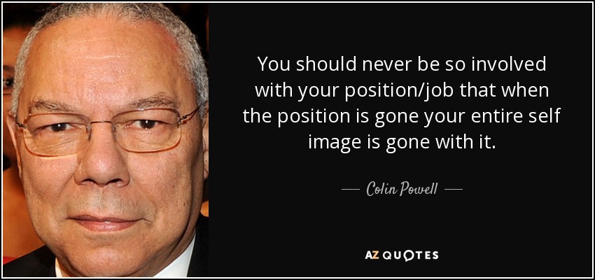 You should never be so involved with your position/job that when the position is gone your entire self image is gone with it. - Colin Powell
