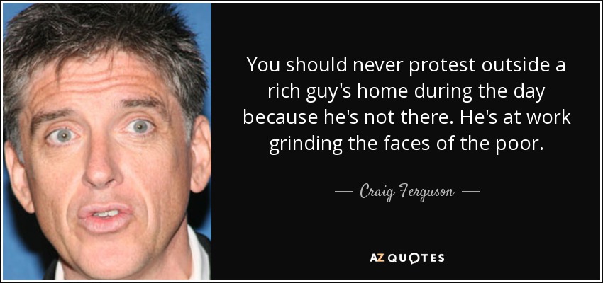 You should never protest outside a rich guy's home during the day because he's not there. He's at work grinding the faces of the poor. - Craig Ferguson