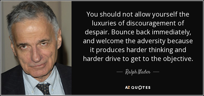 You should not allow yourself the luxuries of discouragement of despair. Bounce back immediately, and welcome the adversity because it produces harder thinking and harder drive to get to the objective. - Ralph Nader