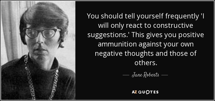 You should tell yourself frequently 'I will only react to constructive suggestions.' This gives you positive ammunition against your own negative thoughts and those of others. - Jane Roberts