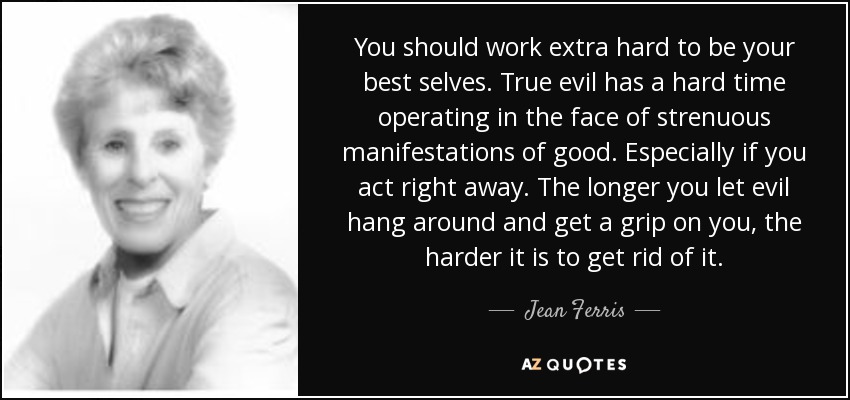 You should work extra hard to be your best selves. True evil has a hard time operating in the face of strenuous manifestations of good. Especially if you act right away. The longer you let evil hang around and get a grip on you, the harder it is to get rid of it. - Jean Ferris