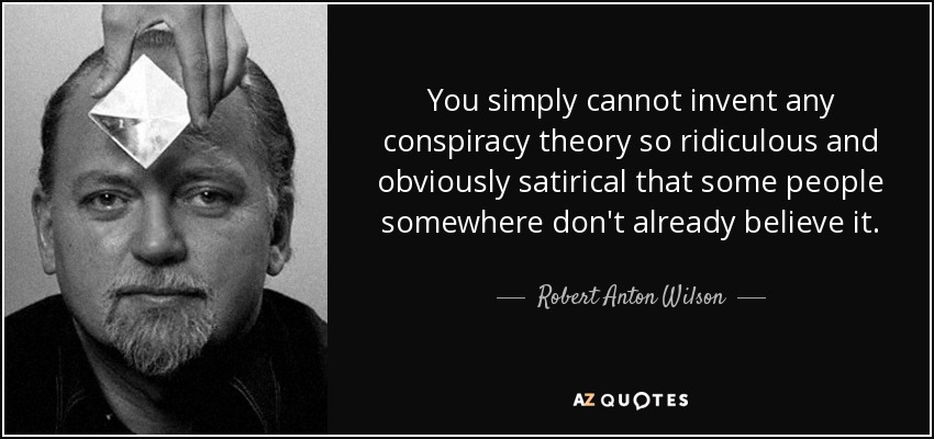 You simply cannot invent any conspiracy theory so ridiculous and obviously satirical that some people somewhere don't already believe it. - Robert Anton Wilson