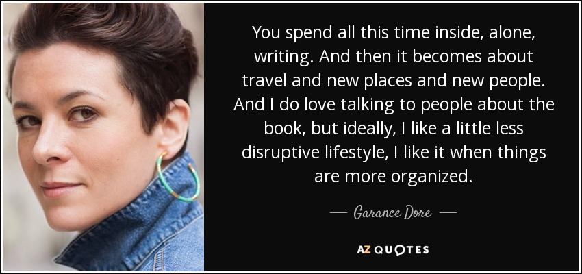 You spend all this time inside, alone, writing. And then it becomes about travel and new places and new people. And I do love talking to people about the book, but ideally, I like a little less disruptive lifestyle, I like it when things are more organized. - Garance Dore