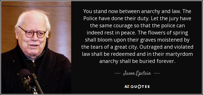 You stand now between anarchy and law. The Police have done their duty. Let the jury have the same courage so that the police can indeed rest in peace. The flowers of spring shall bloom upon their graves moistened by the tears of a great city. Outraged and violated law shall be redeemed and in their martyrdom anarchy shall be buried forever. - Jason Epstein