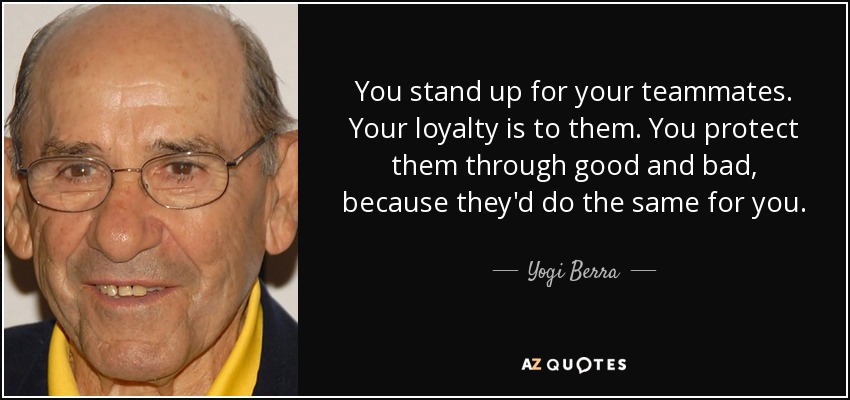 Yogi Berra Quote: “You stand up for your teammates. Your loyalty is to  them. You protect them through good and bad, because they'd do the s”