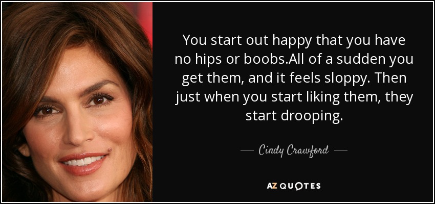 You start out happy that you have no hips or boobs.All of a sudden you get them, and it feels sloppy. Then just when you start liking them, they start drooping. - Cindy Crawford