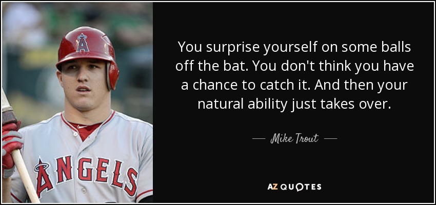 You surprise yourself on some balls off the bat. You don't think you have a chance to catch it. And then your natural ability just takes over. - Mike Trout