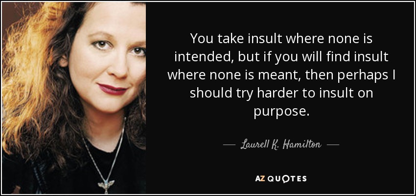 You take insult where none is intended, but if you will find insult where none is meant, then perhaps I should try harder to insult on purpose. - Laurell K. Hamilton