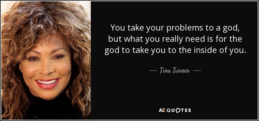 You take your problems to a god, but what you really need is for the god to take you to the inside of you. - Tina Turner