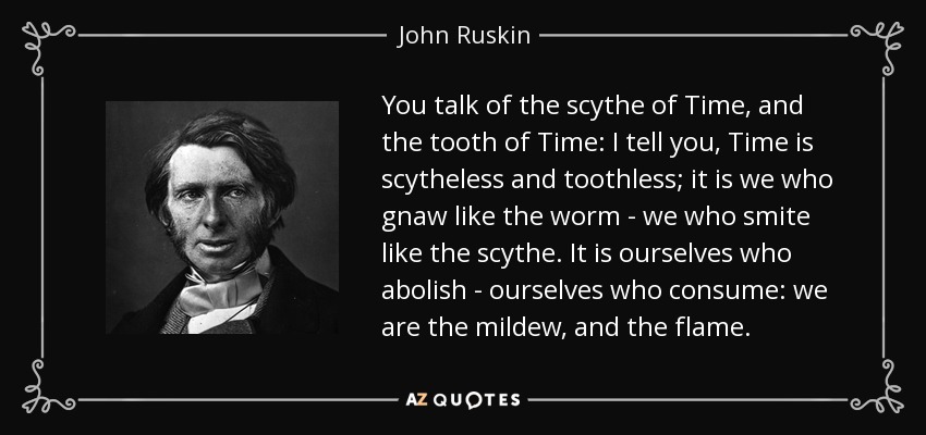 You talk of the scythe of Time, and the tooth of Time: I tell you, Time is scytheless and toothless; it is we who gnaw like the worm - we who smite like the scythe. It is ourselves who abolish - ourselves who consume: we are the mildew, and the flame. - John Ruskin