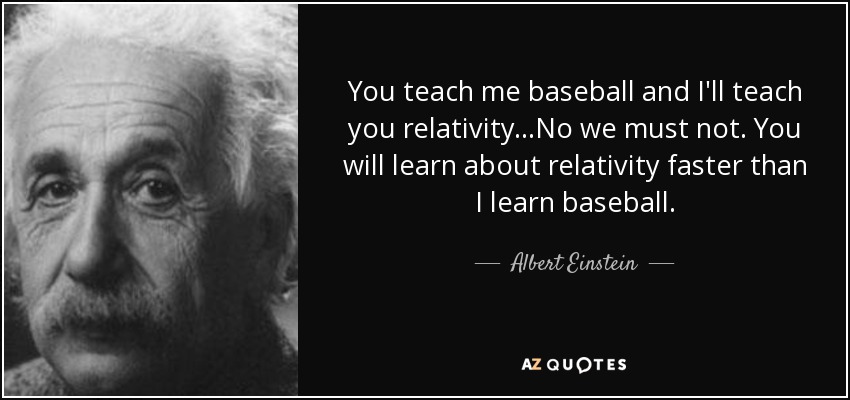 You teach me baseball and I'll teach you relativity...No we must not. You will learn about relativity faster than I learn baseball. - Albert Einstein