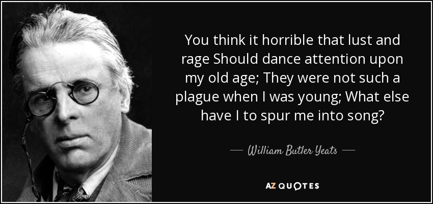 You think it horrible that lust and rage Should dance attention upon my old age; They were not such a plague when I was young; What else have I to spur me into song? - William Butler Yeats