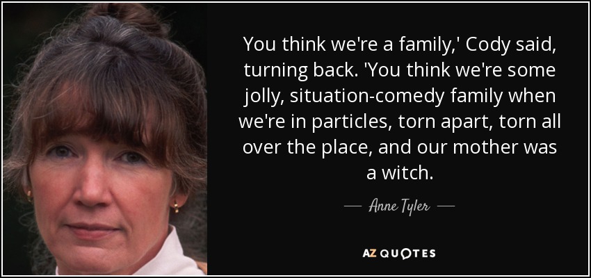 You think we're a family,' Cody said, turning back. 'You think we're some jolly, situation-comedy family when we're in particles, torn apart, torn all over the place, and our mother was a witch. - Anne Tyler