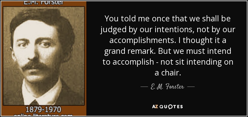 You told me once that we shall be judged by our intentions, not by our accomplishments. I thought it a grand remark. But we must intend to accomplish - not sit intending on a chair. - E. M. Forster