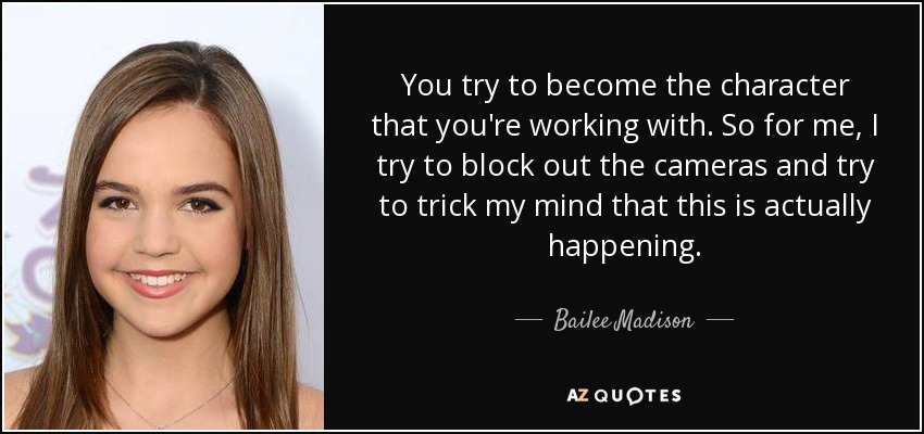 You try to become the character that you're working with. So for me, I try to block out the cameras and try to trick my mind that this is actually happening. - Bailee Madison