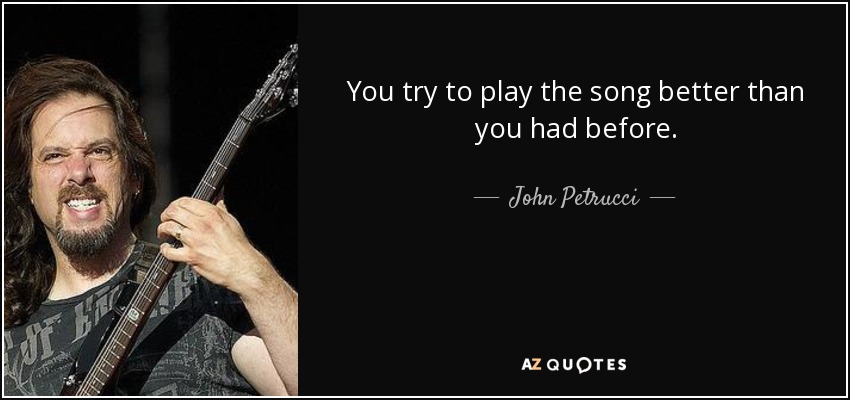 You try to play the song better than you had before. - John Petrucci