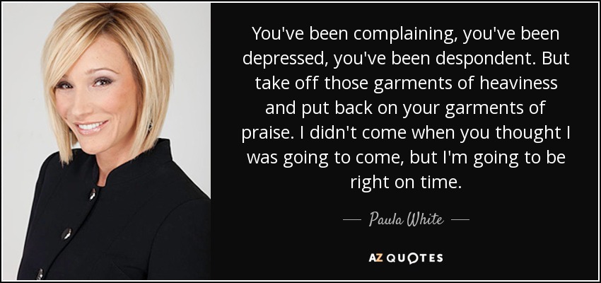 You've been complaining, you've been depressed, you've been despondent. But take off those garments of heaviness and put back on your garments of praise. I didn't come when you thought I was going to come, but I'm going to be right on time. - Paula White