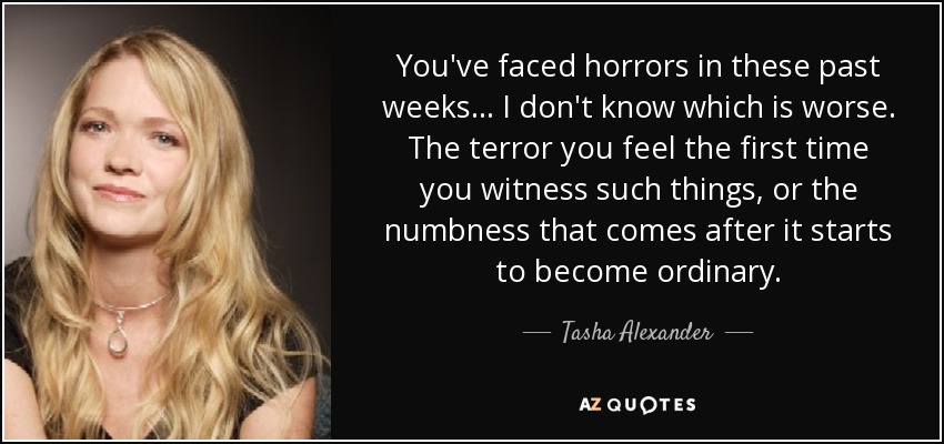 You've faced horrors in these past weeks... I don't know which is worse. The terror you feel the first time you witness such things, or the numbness that comes after it starts to become ordinary. - Tasha Alexander