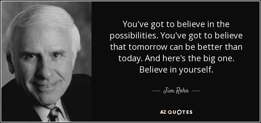 You've got to believe in the possibilities. You've got to believe that tomorrow can be better than today. And here's the big one. Believe in yourself. - Jim Rohn