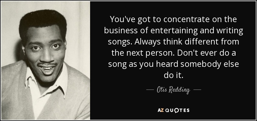 You've got to concentrate on the business of entertaining and writing songs. Always think different from the next person. Don't ever do a song as you heard somebody else do it. - Otis Redding