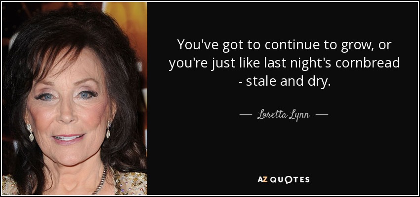 You've got to continue to grow, or you're just like last night's cornbread - stale and dry. - Loretta Lynn