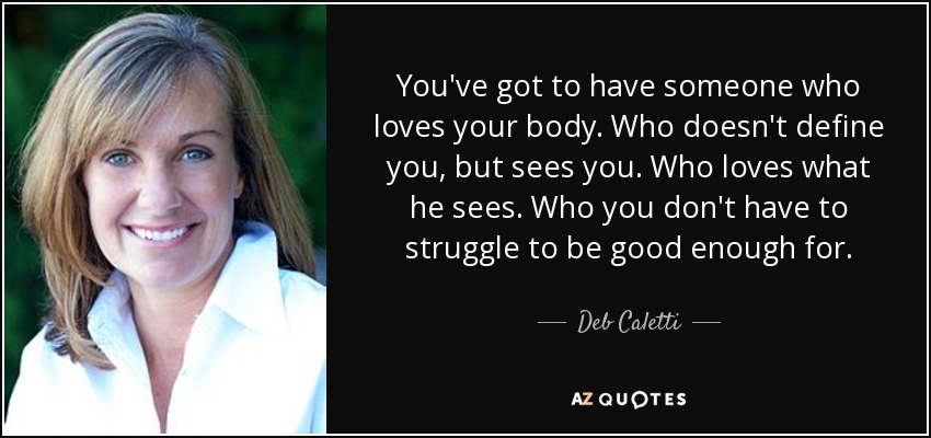 You've got to have someone who loves your body. Who doesn't define you, but sees you. Who loves what he sees. Who you don't have to struggle to be good enough for. - Deb Caletti