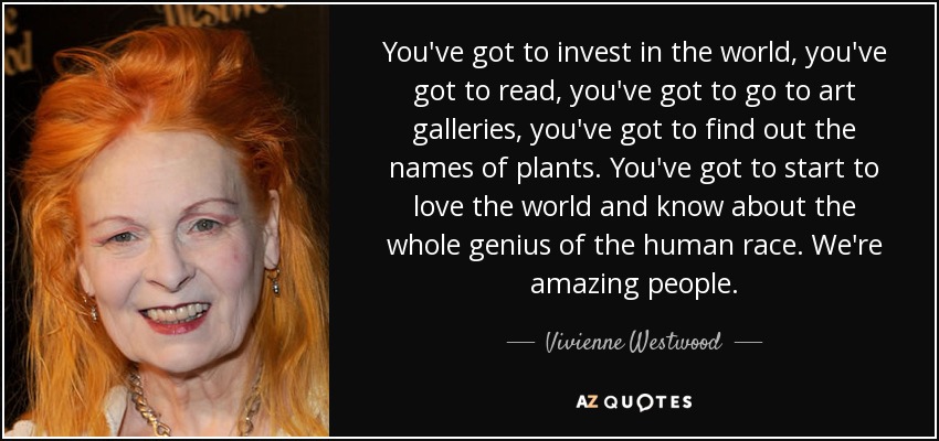 You've got to invest in the world, you've got to read, you've got to go to art galleries, you've got to find out the names of plants. You've got to start to love the world and know about the whole genius of the human race. We're amazing people. - Vivienne Westwood