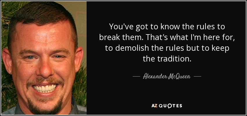 You've got to know the rules to break them. That's what I'm here for, to demolish the rules but to keep the tradition. - Alexander McQueen