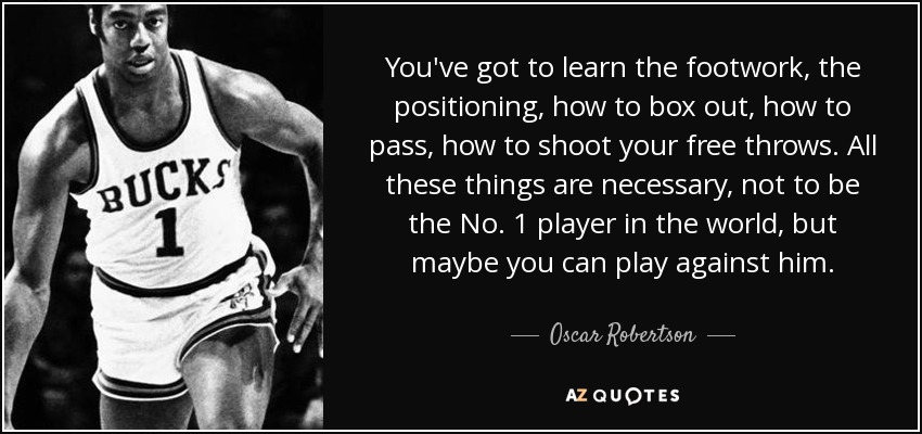 You've got to learn the footwork, the positioning, how to box out, how to pass, how to shoot your free throws. All these things are necessary, not to be the No. 1 player in the world, but maybe you can play against him. - Oscar Robertson