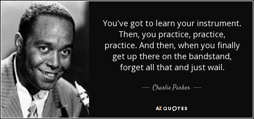 You've got to learn your instrument. Then, you practice, practice, practice. And then, when you finally get up there on the bandstand, forget all that and just wail. - Charlie Parker