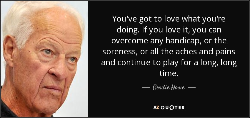 You've got to love what you're doing. If you love it, you can overcome any handicap, or the soreness, or all the aches and pains and continue to play for a long, long time. - Gordie Howe