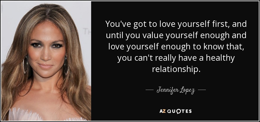 You've got to love yourself first, and until you value yourself enough and love yourself enough to know that, you can't really have a healthy relationship. - Jennifer Lopez