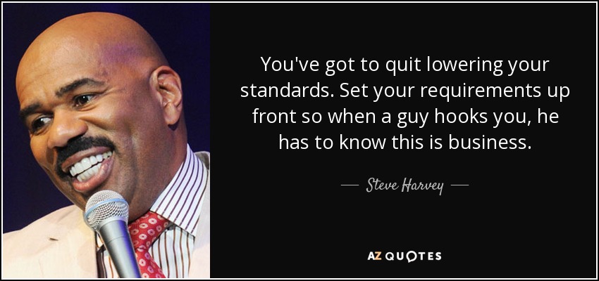 You've got to quit lowering your standards. Set your requirements up front so when a guy hooks you, he has to know this is business. - Steve Harvey