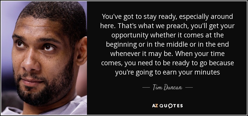 You've got to stay ready, especially around here. That's what we preach, you'll get your opportunity whether it comes at the beginning or in the middle or in the end whenever it may be. When your time comes, you need to be ready to go because you're going to earn your minutes - Tim Duncan