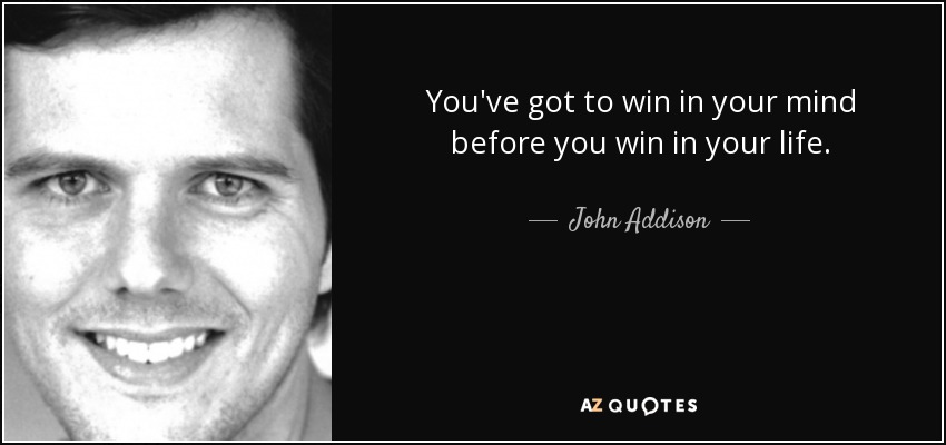You've got to win in your mind before you win in your life. - John Addison