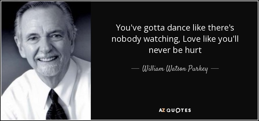 You've gotta dance like there's nobody watching, Love like you'll never be hurt - William Watson Purkey
