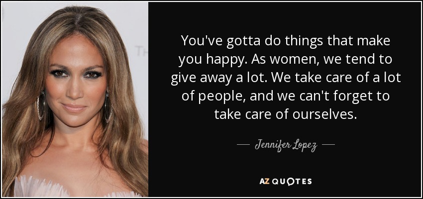 You've gotta do things that make you happy. As women, we tend to give away a lot. We take care of a lot of people, and we can't forget to take care of ourselves. - Jennifer Lopez