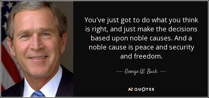 You've just got to do what you think is right, and just make the decisions based upon noble causes. And a noble cause is peace and security and freedom. - George W. Bush