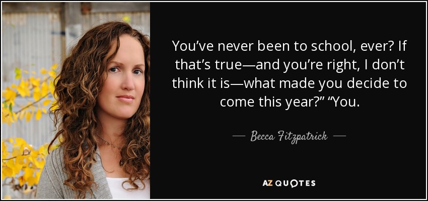 You’ve never been to school, ever? If that’s true—and you’re right, I don’t think it is—what made you decide to come this year?” “You. - Becca Fitzpatrick