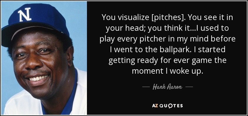 You visualize [pitches]. You see it in your head; you think it...I used to play every pitcher in my mind before I went to the ballpark. I started getting ready for ever game the moment I woke up. - Hank Aaron