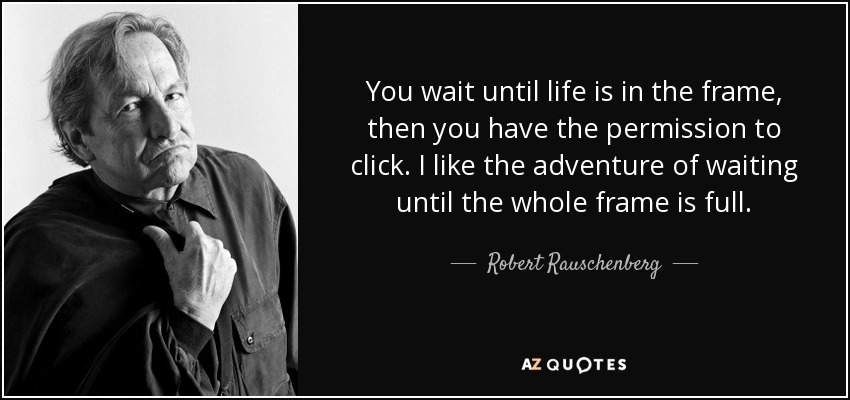 You wait until life is in the frame, then you have the permission to click. I like the adventure of waiting until the whole frame is full. - Robert Rauschenberg
