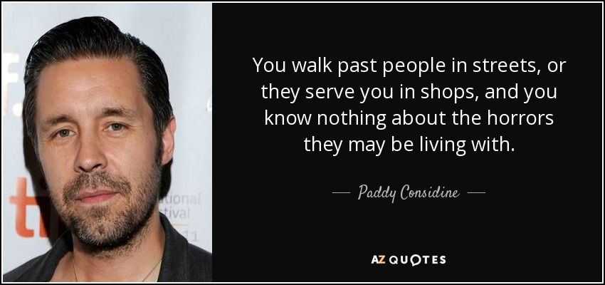 You walk past people in streets, or they serve you in shops, and you know nothing about the horrors they may be living with. - Paddy Considine