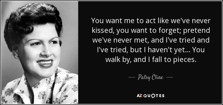 You want me to act like we've never kissed, you want to forget; pretend we've never met , and I've tried and I've tried, but I haven't yet... You walk by, and I fall to pieces. - Patsy Cline