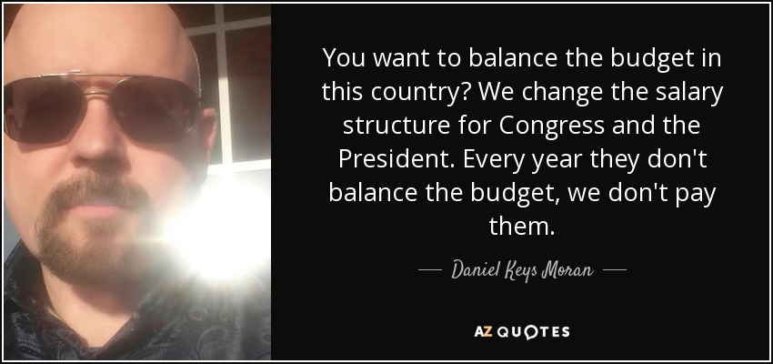 You want to balance the budget in this country? We change the salary structure for Congress and the President. Every year they don't balance the budget, we don't pay them. - Daniel Keys Moran