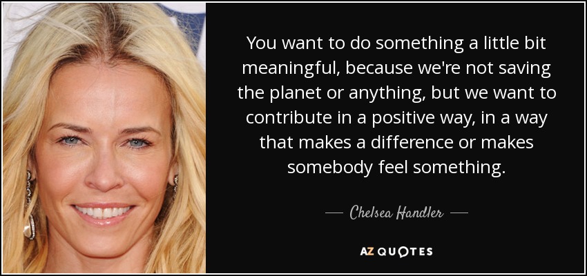 You want to do something a little bit meaningful, because we're not saving the planet or anything, but we want to contribute in a positive way, in a way that makes a difference or makes somebody feel something. - Chelsea Handler