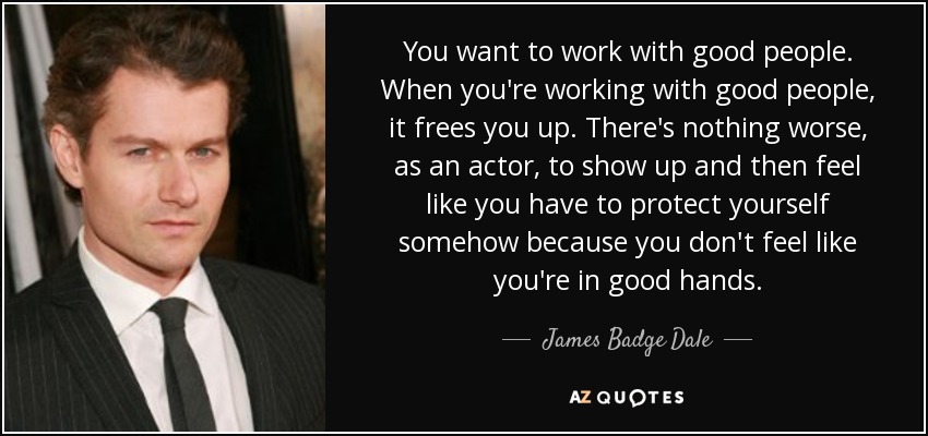 You want to work with good people. When you're working with good people, it frees you up. There's nothing worse, as an actor, to show up and then feel like you have to protect yourself somehow because you don't feel like you're in good hands. - James Badge Dale