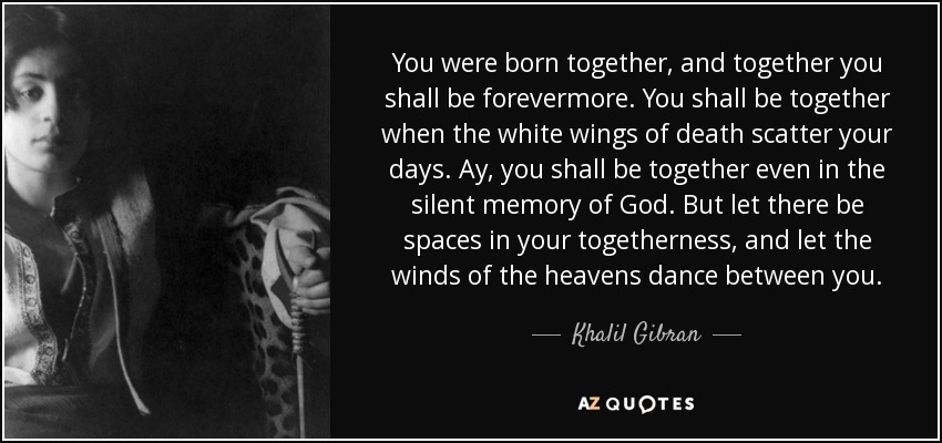You were born together, and together you shall be forevermore. You shall be together when the white wings of death scatter your days. Ay, you shall be together even in the silent memory of God. But let there be spaces in your togetherness, and let the winds of the heavens dance between you. - Khalil Gibran