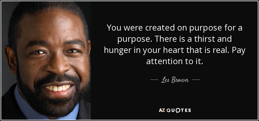 You were created on purpose for a purpose. There is a thirst and hunger in your heart that is real. Pay attention to it. - Les Brown